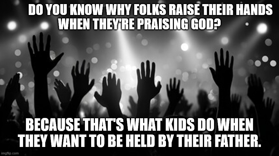 Hands in praise | Do you know why folks raise their hands 
when they're praising God? Because that's what kids do when they want to be held by their father. | image tagged in hands in praise | made w/ Imgflip meme maker