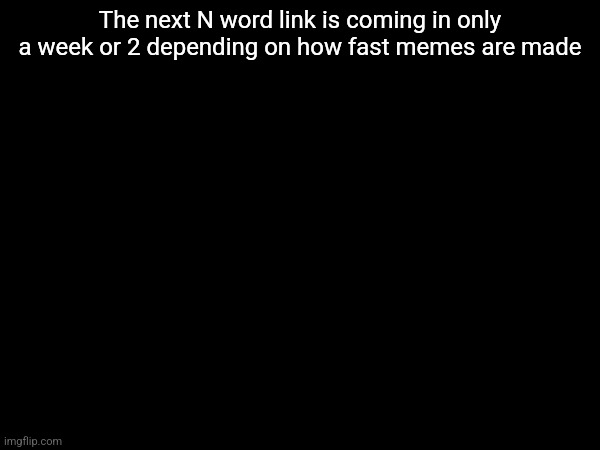 The next N word link is coming in only a week or 2 depending on how fast memes are made | made w/ Imgflip meme maker