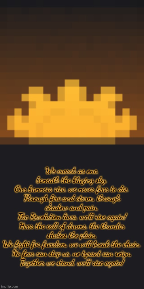 https://www.planetminecraft.com/forums/discussions/general/the-revolution-704794/ | We march as one, beneath the blazing sky,
Our banners rise, we never fear to die.
Through fire and storm, through shadow and pain,
The Revolution lives, we’ll rise again!
Hear the call of drums, the thunder shakes the plain,
We fight for freedom, we will break the chain.
No fear can stop us, no tyrant can reign,
Together we stand, we’ll rise again! | made w/ Imgflip meme maker