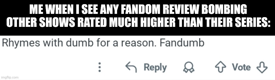 Me when I see any fandom review bombing other shows rated much higher than their series: | image tagged in memes,fandom,dumb | made w/ Imgflip meme maker