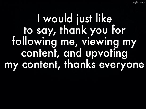 :) | I would just like to say, thank you for following me, viewing my content, and upvoting my content, thanks everyone | image tagged in black background,followers,upvotes,views,thanks everyone | made w/ Imgflip meme maker