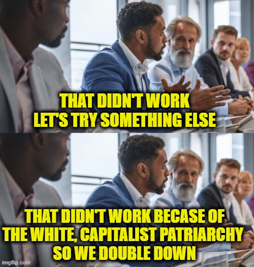 Logic vs. Leftist Logic | That didn't work
Let's try something else; That didn't work becase of
the white, capitalist patriarchy 
so we double down | image tagged in leftists | made w/ Imgflip meme maker