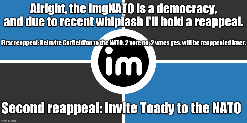 Flag of the ImgNATO by NouBlacksmith | Alright, the ImgNATO is a democracy, and due to recent whiplash I'll hold a reappeal. First reappeal: Reinvite Garfieldfan to the NATO. 2 vote no, 2 votes yes. will be reappealed later. Second reappeal: Invite Toady to the NATO | image tagged in flag of the imgnato by noublacksmith | made w/ Imgflip meme maker