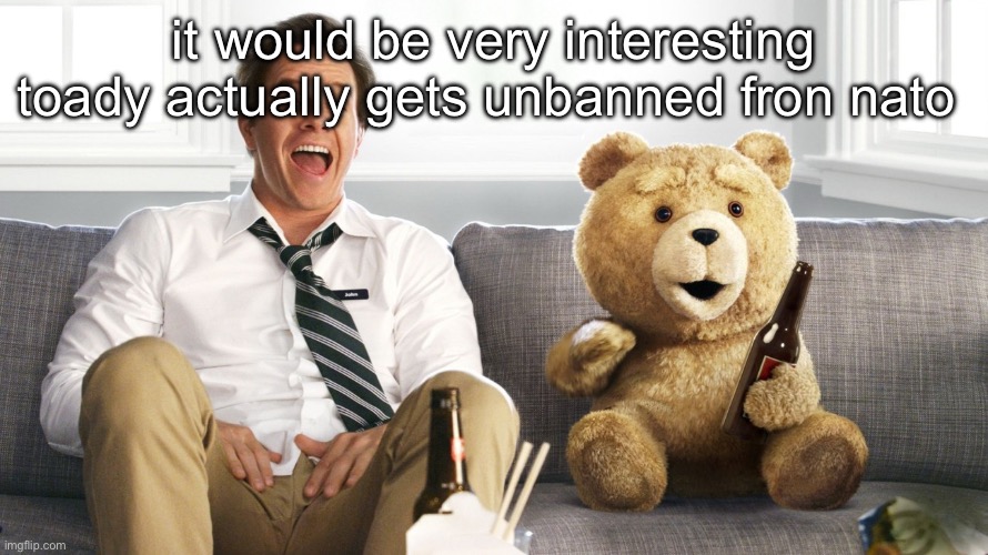 ted | it would be very interesting toady actually gets unbanned fron nato | image tagged in ted | made w/ Imgflip meme maker