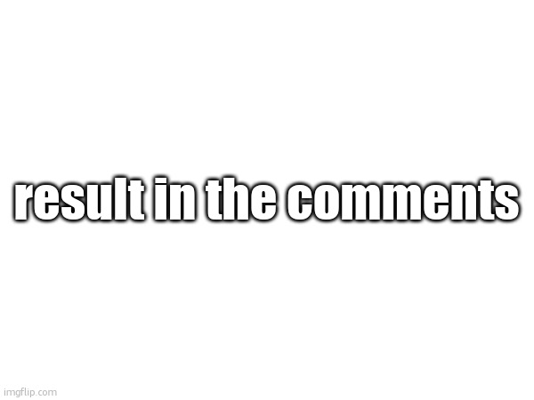 result in the comments | made w/ Imgflip meme maker