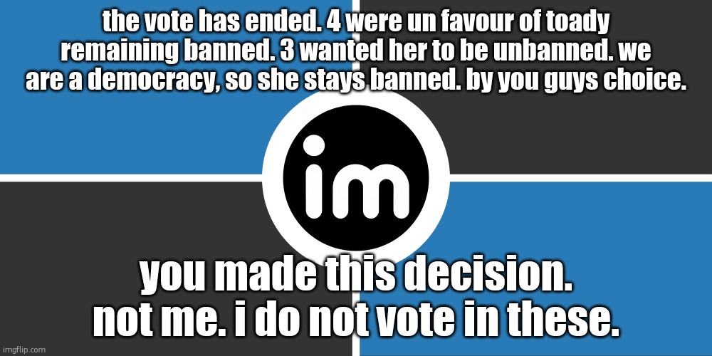 do not complain at me, complain at msmg | the vote has ended. 4 were un favour of toady remaining banned. 3 wanted her to be unbanned. we are a democracy, so she stays banned. by you guys choice. you made this decision. not me. i do not vote in these. | image tagged in flag of the imgnato by noublacksmith | made w/ Imgflip meme maker