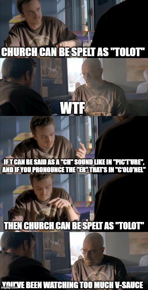 V-sauce, michael here | church can be spelt as "tolot"; wtf; if t can be said as a "ch" sound like in "pic't'ure",
and if you pronounce the "er" that's in "c'olo'nel"; then church can be spelt as "tolot"; you've been watching too much v-sauce | image tagged in jesse wtf are you talking about,vsauce,lol so funny,breaking bad,jesse pinkman,walter white | made w/ Imgflip meme maker