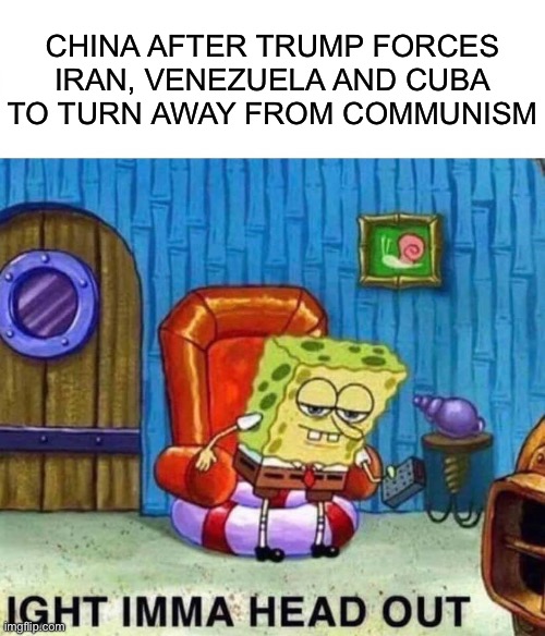 Spongebob Ight Imma Head Out Meme | China after Trump forces Iran, Venezuela and Cuba to turn away from communism | image tagged in memes,spongebob ight imma head out | made w/ Imgflip meme maker