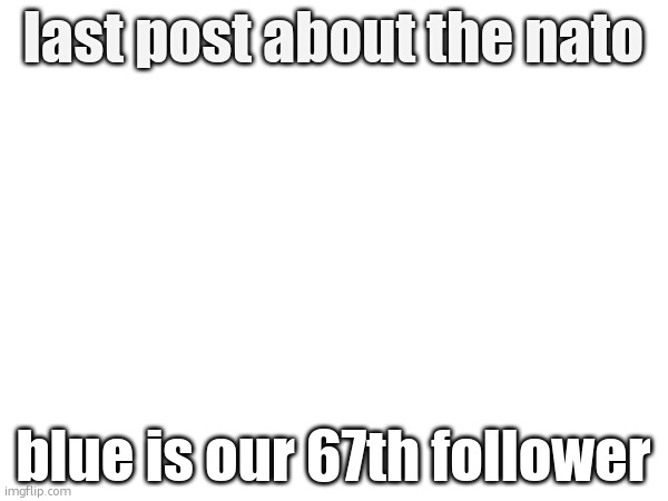 last post about the nato; blue is our 67th follower | made w/ Imgflip meme maker