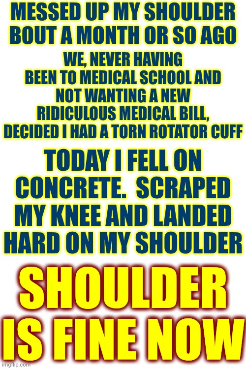 Dislocated My Shoulder. Thought It Was A Torn Rotator Cuff Until I Accidently Fixed It | Messed up my shoulder bout a month or so ago; We, never having been to medical school and not wanting a new ridiculous medical bill, decided I had a torn rotator cuff; Today I fell on concrete.  Scraped my knee and landed hard on my shoulder; Shoulder is fine now | image tagged in memes,thank you louise,wicked cool,miracles happen,weird science,accidental medical treatment | made w/ Imgflip meme maker