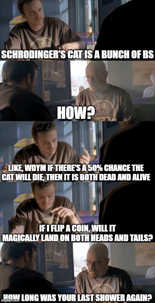 I take long showers. My record is 4 hours | schrodinger's cat is a bunch of bs; how? Like, wdym if there's a 50% chance the cat will die, then it is both dead and alive; If I flip a coin, will it magically land on both heads and tails? How long was your last shower again? | image tagged in jesse wtf are you talking about,shower thoughts,schrodinger,jesse pinkman,walter white,breaking bad | made w/ Imgflip meme maker