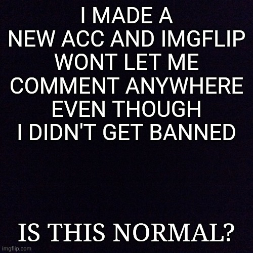 Black screen  | I made a new Acc and imgflip wont let me comment anywhere even though I didn't get banned; Is this normal? | image tagged in black screen | made w/ Imgflip meme maker