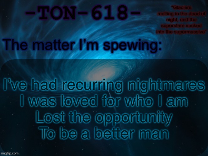 Hoodoo -Muse | I’ve had recurring nightmares
I was loved for who I am
Lost the opportunity
To be a better man | image tagged in ton-618 announcement template | made w/ Imgflip meme maker