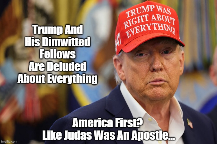 Trump Was Right About Everything | Trump And His Dimwitted Fellows
Are Deluded About Everything; America First? 
Like Judas Was An Apostle... | image tagged in trump,maga,magats,trump was right,trump was right about everything,the deplorables | made w/ Imgflip meme maker