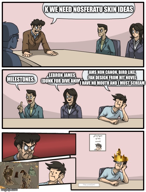 Board meeting good engine | K we need Nosferatu skin ideas; LeBron James (dunk for dive anim.); Ams non canon, bird like, fan design from hit novel I have no mouth and I must scream; Milestones. | image tagged in please we need this,cogito ergo sum | made w/ Imgflip meme maker
