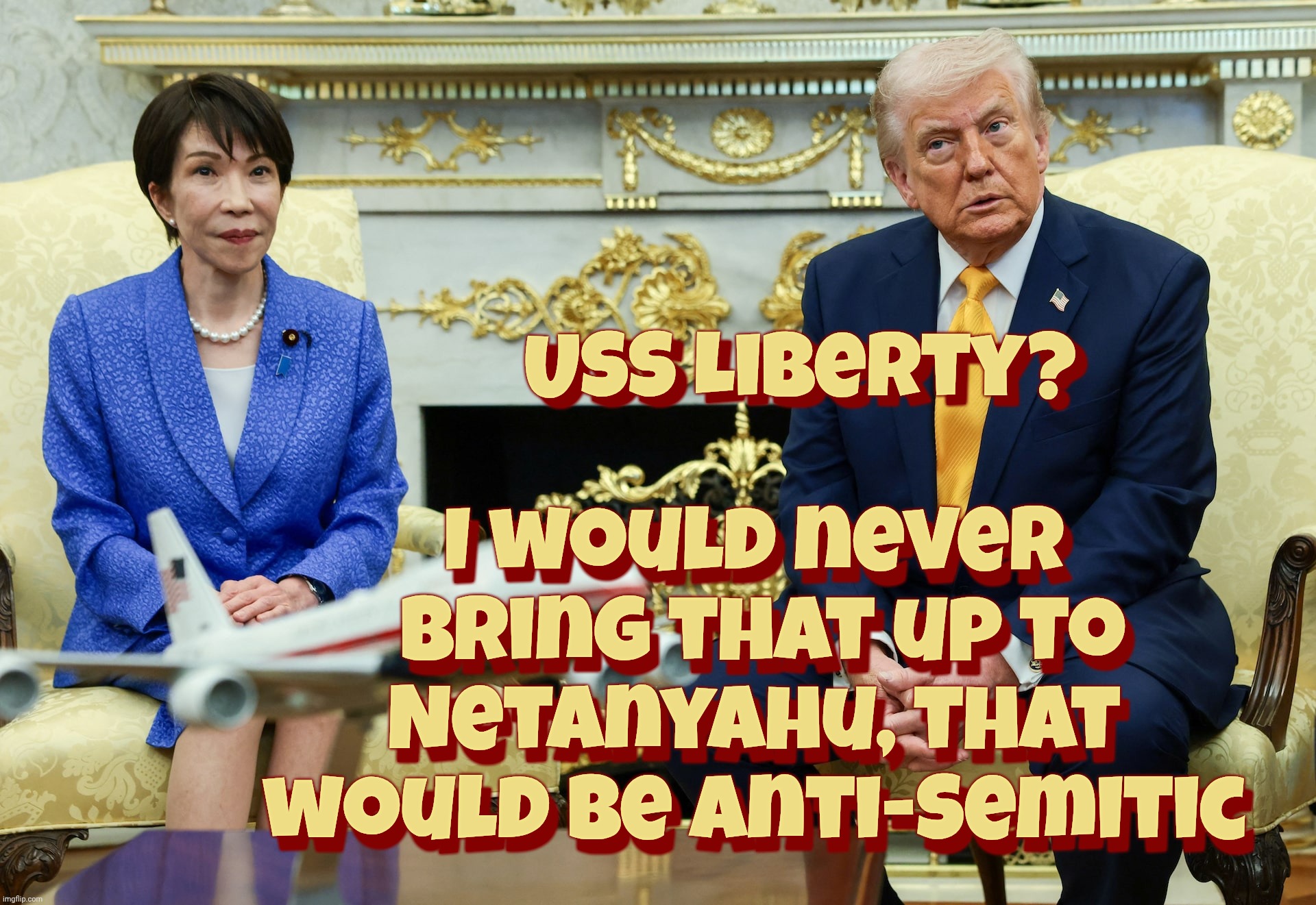 Trump stupid bombs Japanese Prime Minister. Total class act with a heap of brain damage to boot,,, | USS Liberty? I would never  bring that up to Netanyahu, that would be anti-Semitic USS Liberty? I would never  bring that up to Netanyahu, t | image tagged in trump,japanese prime minister sanae takaichi,pearl harbor incident,donald trump derp,total class act,idiocracy | made w/ Imgflip meme maker