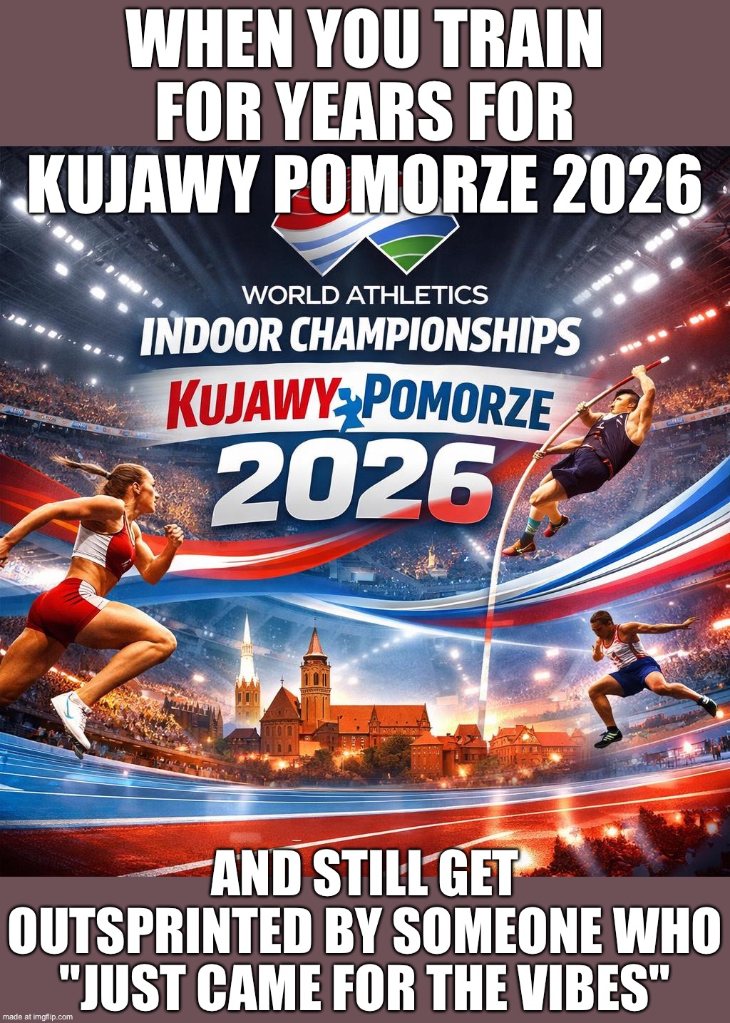 When Mondo, Keely, and Kishane all show up in Poland; And you realize it’s 674 athletes • 118 federations • 26 events in 3 days | WHEN YOU TRAIN FOR YEARS FOR KUJAWY POMORZE 2026; AND STILL GET OUTSPRINTED BY SOMEONE WHO "JUST CAME FOR THE VIBES" | image tagged in world athletics indoor championships kujawy pomorze 2026,athletic,european union,poland,good vibes,sports | made w/ Imgflip meme maker