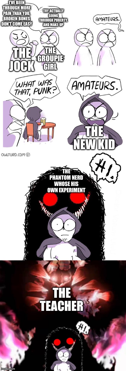 Not trying to stereotype, just going off what I see at school. | I’ve been through more pain than you, broken bones don’t come easy; Try actually going through puberty. And make-up; The jock; The groupie girl; The new kid; The phantom nerd whose his own experiment; The teacher | image tagged in amateurs extender | made w/ Imgflip meme maker