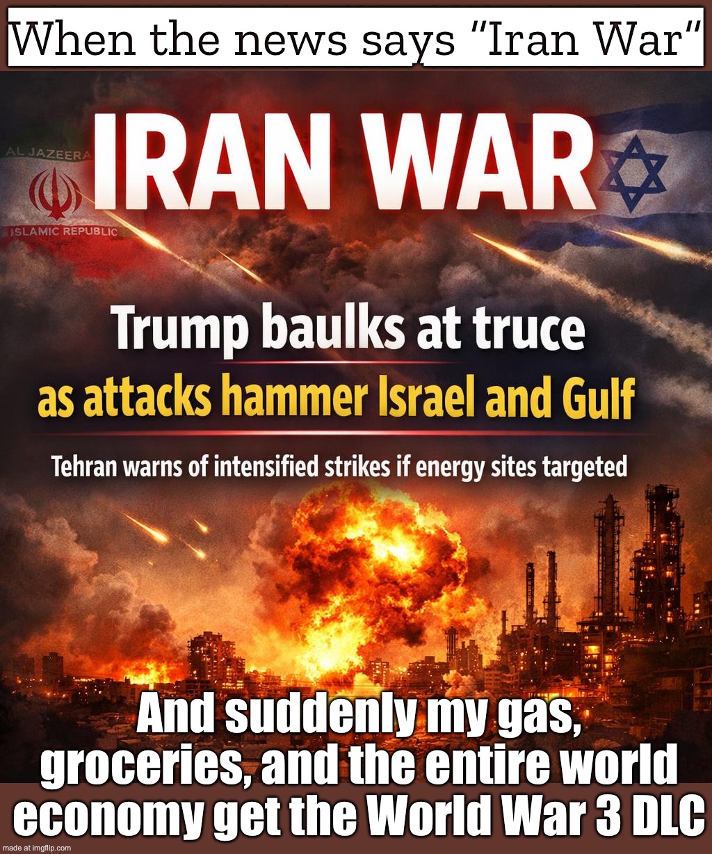 When the news says “Iran War”; And suddenly my gas, groceries, and the entire world economy get the World War 3 DLC | When the news says “Iran War”; And suddenly my gas, groceries, and the entire world economy get the World War 3 DLC | image tagged in iran war,world war 3,iran,gas,oil,inflation | made w/ Imgflip meme maker