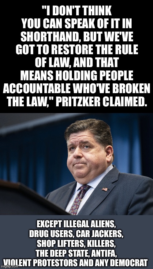 Does he even realize what he just said, and how it applies to the hypocrisy of the Democratic machine? | "I don't think you can speak of it in shorthand, but we've got to restore the rule of law, and that means holding people accountable who've broken the law," Pritzker claimed. Except illegal aliens, drug users, car jackers, shop lifters, killers, the deep state, antifa, violent protestors and any Democrat | image tagged in pritzker,rule of law,hypocrisy | made w/ Imgflip meme maker