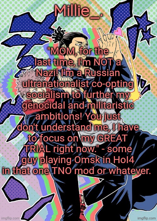 Millie's JJK announcement template | "MOM, for the last time, I'm NOT a Nazi! I'm a Russian ultranationalist co-opting socialism to further my genocidal and militaristic ambitions! You just don't understand me, I have to focus on my GREAT TRIAL right now." - some guy playing Omsk in HoI4 in that one TNO mod or whatever. | image tagged in millie's jjk announcement template | made w/ Imgflip meme maker