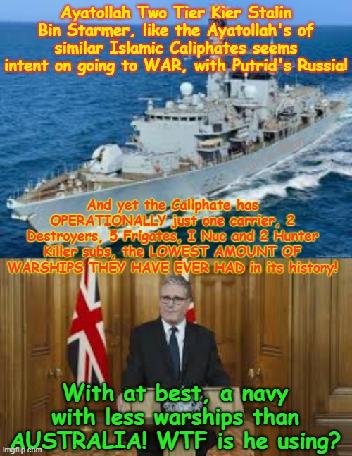 WTF is Two Tier Stalin Bin Starmer THINKING. Wanting to go to WAR with Putrid's Russia? | Ayatollah Two Tier Kier Stalin Bin Starmer, like the Ayatollah's of similar Islamic Caliphates seems intent on going to WAR, with Putrid's Russia! Yarra Man; And yet the Caliphate has OPERATIONALLY just one carrier, 2 Destroyers, 5 Frigates, I Nuc and 2 Hunter Killer subs, the LOWEST AMOUNT OF WARSHIPS THEY HAVE EVER HAD in its history! With at best, a navy with less warships than AUSTRALIA! WTF is he using? | image tagged in stalin starmer,united islamic kingdom labour far left insanity,england uk once great britain,woke self gratification by proxy | made w/ Imgflip meme maker
