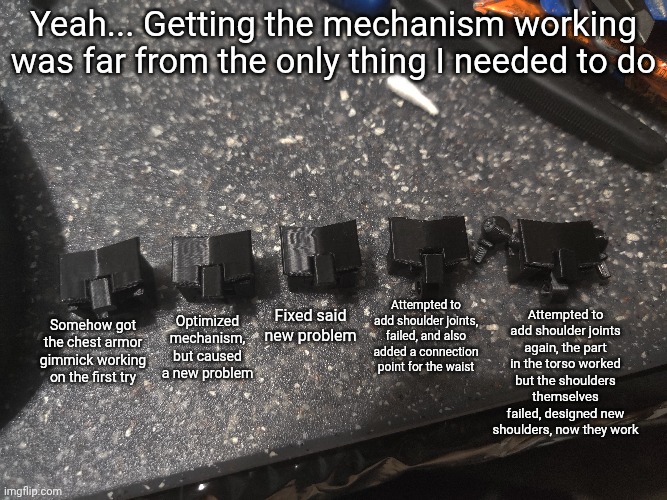 Yeah... Getting the mechanism working was far from the only thing I needed to do; Optimized mechanism, but caused a new problem; Attempted to add shoulder joints again, the part in the torso worked but the shoulders themselves failed, designed new shoulders, now they work; Fixed said new problem; Attempted to add shoulder joints, failed, and also added a connection point for the waist; Somehow got the chest armor gimmick working on the first try | made w/ Imgflip meme maker