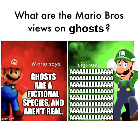 Mario Bros Views | ghosts; Ghosts are a fictional species, and aren't real. AAAAAAAAAAAAAA
AAAAAAAAAAAAAA
AAAAAAAAAAAAAA
AAAAAAAAAAAAAA
AAAAAAAAAAAAAA
AAAAAAAAAAAAAA
AAAAAAAAAAAAAA
AAAAAAAAAAAAAA | image tagged in mario bros views | made w/ Imgflip meme maker
