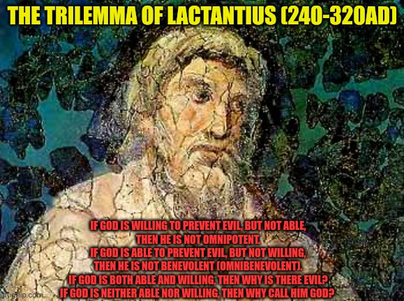 The Trilemma of Lactantius | The Trilemma of Lactantius (240-320AD); If God is willing to prevent evil, but not able,
then He is not omnipotent.
If God is able to prevent evil, but not willing,
then He is not benevolent (omnibenevolent).
If God is both able and willing, then why is there evil?
If God is neither able nor willing, then why call Him God? | image tagged in lactantius 240-320ad,why is there evil,god is not omni,why call him god,epicurean paradox | made w/ Imgflip meme maker
