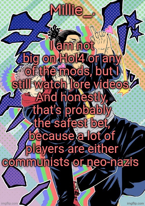 Millie's JJK announcement template | I am not big on HoI4 or any of the mods, but I still watch lore videos 
And honestly, that's probably the safest bet, because a lot of players are either communists or neo-nazis | image tagged in millie's jjk announcement template | made w/ Imgflip meme maker