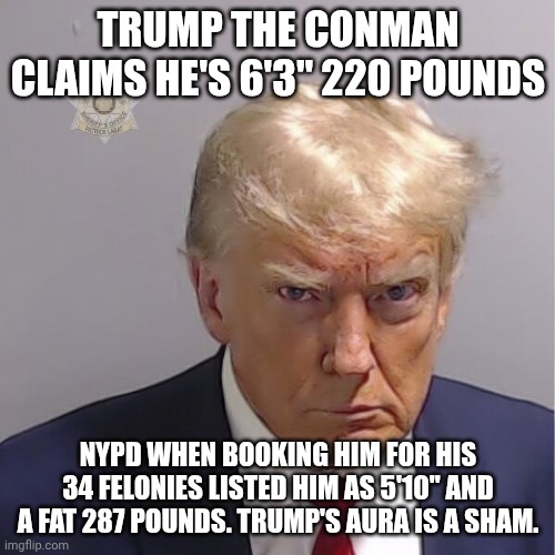 Trump and the Truth are always distant | Trump the conman claims he's 6'3" 220 pounds; NYPD when booking him for his 34 felonies listed him as 5'10" and a fat 287 pounds. Trump's aura is a sham. | image tagged in trump mug shot,donald trump,trump unfit unqualified dangerous,impeach trump,liar liar pants on fire | made w/ Imgflip meme maker