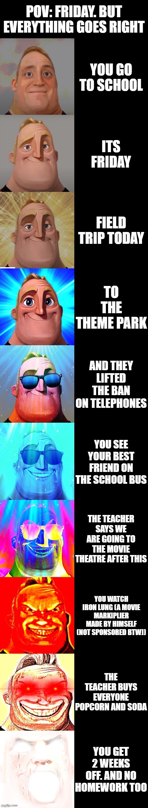 The opposite of the last one i made cause yes | POV: Friday. But everything goes right; You go to school; Its friday; FIELD TRIP TODAY; TO THE THEME PARK; AND THEY LIFTED THE BAN ON TELEPHONES; YOU SEE YOUR BEST FRIEND ON THE SCHOOL BUS; THE TEACHER SAYS WE ARE GOING TO THE MOVIE THEATRE AFTER THIS; YOU WATCH IRON LUNG (A movie Markiplier made by himself (NOT SPONSORED BTW)); THE TEACHER BUYS EVERYONE POPCORN AND SODA; YOU GET 2 WEEKS OFF. AND NO HOMEWORK TOO | image tagged in mr incredible becoming canny | made w/ Imgflip meme maker