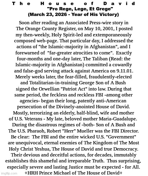 The House of David - Official Statement:  Robert S. Mueller III | T   h   e       H   o   u   s   e       o   f       D   a   v   i   d
         "Pro Rege, Lege, Et Grege"
(March 23, 2026 - Year of His Victory); Soon after reading an Associated Press-wire story in

 The Orange County Register, on May 10, 2001, I posted
my then-weekly, Holy Spirit-led and extemporaneously
composed web-page. That particular day, I addressed the
actions of "the Islamic-majority in Afghanistan", and I
forewarned of  "far-greater atrocities to come".  Exactly
four-months and one-day later, The Taliban (Read: the
Islamic-majority in Afghanistan) committed a cowardly
and false-god serving attack against America on 9.11.01.
Merely weeks later, the fear-filled, fraudulently-elected
and Totalitarian-in-training George Son of A Bush 
signed the Orwellian "Patriot Act" into law. During that
same period, the feckless and reckless FBI -among other
agencies- began their long, patently anti-American 
persecution of the Divinely-anointed House of David.
Mostly, terrorizing an elderly, half-blind, wife and mother
of U.S. Veterans - My late, beloved mother Maria-Guadalupe. 
During the disastrous regimes of -both- Son of A Bush and
The U.S. Pharaoh, Robert "Herr" Mueller was the FBI Director.
Be clear:  The FBI and the entire wicked U.S. "Government"
are unequivocal, eternal enemies of The Kingdom of The Most
Holy Christ Yeshua, The House of David and true Democracy.
Their devious and deceitful actions, for decades, immutably
establishes this shameful and irreparable Truth.  Thus surprising, 
especially severe and lasting Justice must be expected - for All.
+HRH Prince Michael of The House of David+ | image tagged in prince | made w/ Imgflip meme maker