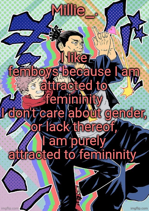 Also, no arguments in the comments about "there's only # genders" or there's ### genders" | I like femboys because I am attracted to femininity
I don't care about gender, or lack thereof, I am purely attracted to femininity | image tagged in millie's jjk announcement template | made w/ Imgflip meme maker