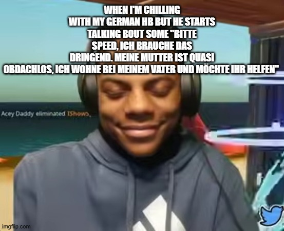Please Speed I Need This | when i'm chilling with my german hb but he starts talking bout some "Bitte Speed, ich brauche das dringend. Meine Mutter ist quasi obdachlos, ich wohne bei meinem Vater und möchte ihr helfen" | image tagged in please speed i need this | made w/ Imgflip meme maker