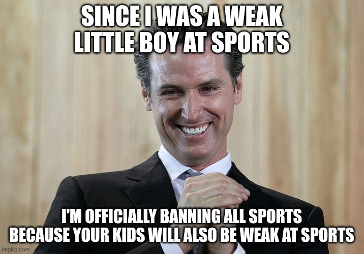 Gavin NewsomTyrant | since I was a weak little boy at sports; I'm officially banning all sports because your kids will also be weak at sports | image tagged in gavin newsomtyrant | made w/ Imgflip meme maker