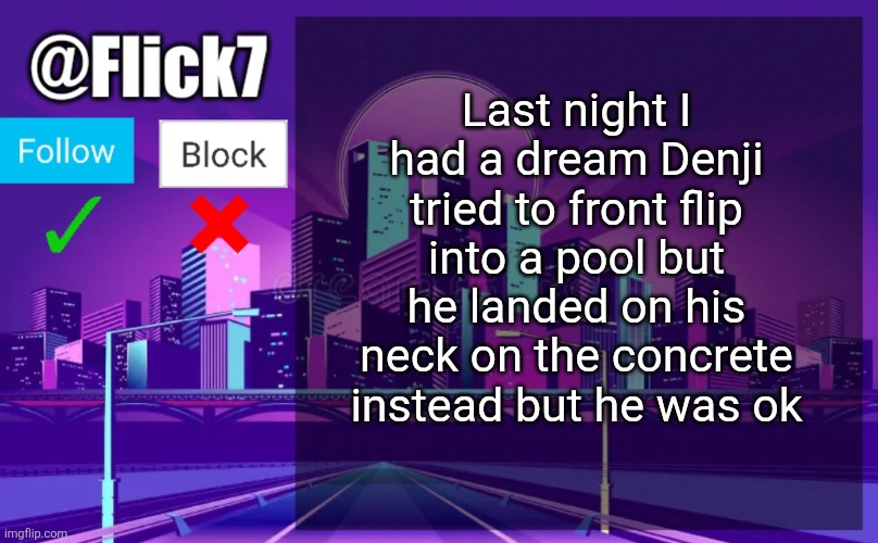 Flick7 Announcement Template | Last night I had a dream Denji tried to front flip into a pool but he landed on his neck on the concrete instead but he was ok | image tagged in flick7 announcement template | made w/ Imgflip meme maker