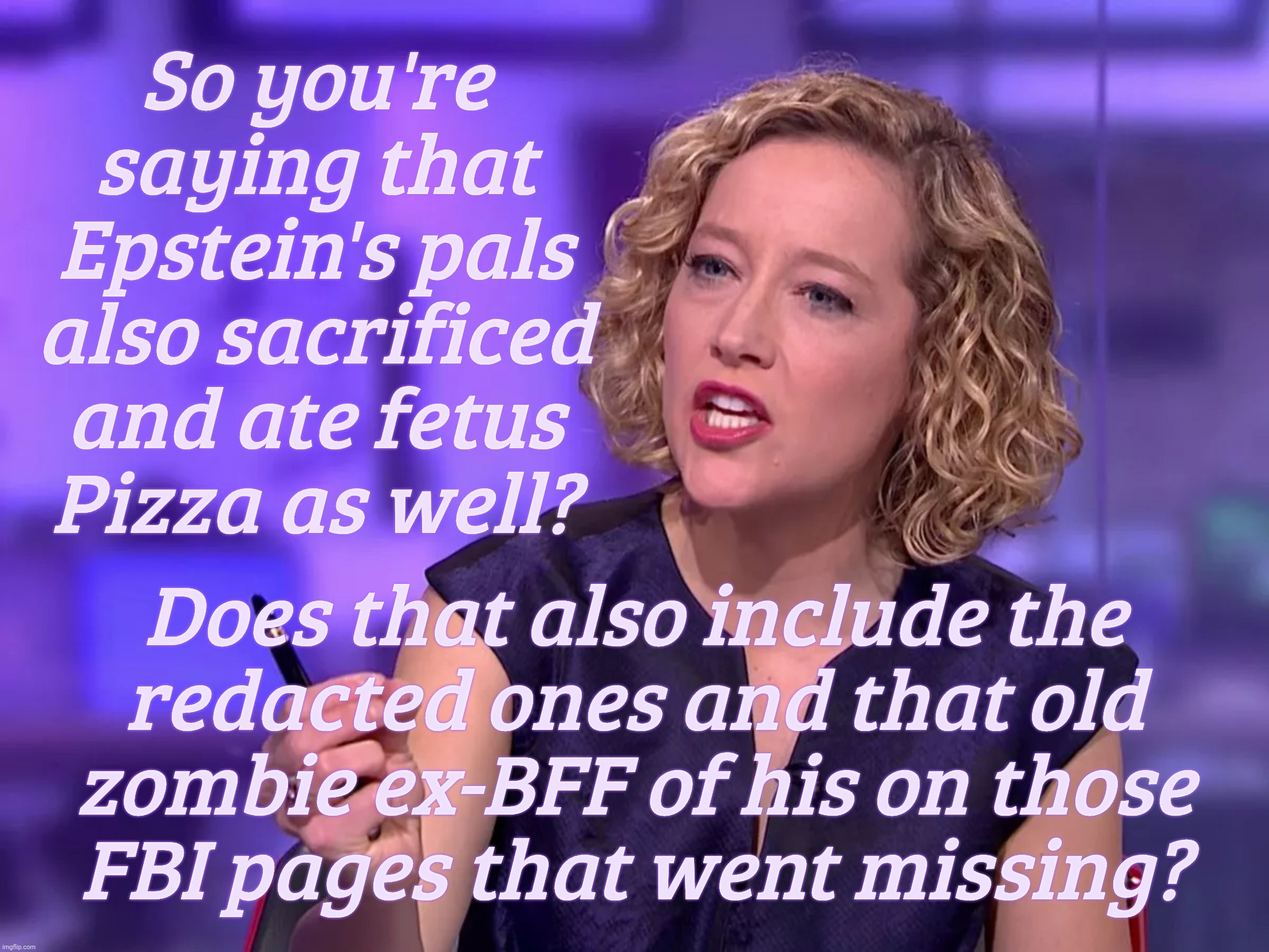 So you're
saying that
Epstein's pals
also sacrificed
and ate fetus
Pizza as well? Does that also include the
redacted ones and that old
zomb | image tagged in cathy newman | made w/ Imgflip meme maker