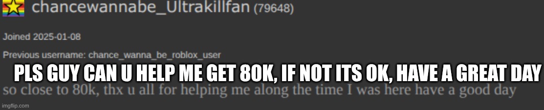 . | pls guy can u help me get 80k, if not its ok, have a great day | image tagged in idk,not upvote begging,just asking | made w/ Imgflip meme maker