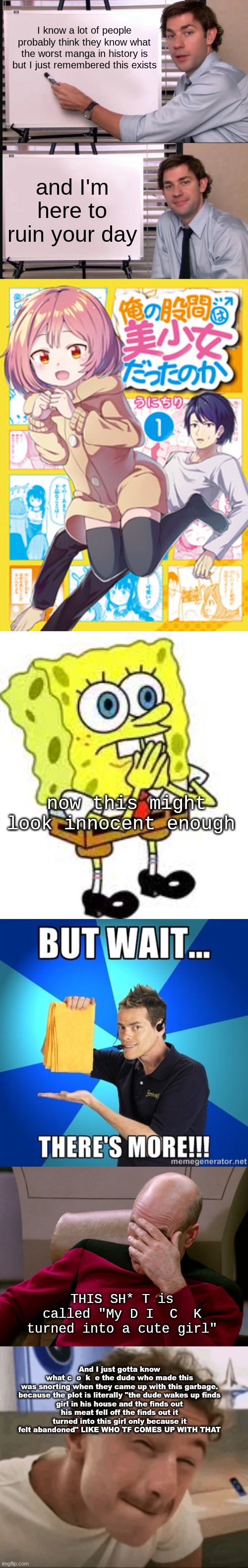 and then the MF falls in love with it aparently, IDK I DIDN'T read it | I know a lot of people probably think they know what the worst manga in history is but I just remembered this exists; and I'm here to ruin your day; now this might look innocent enough; THIS SH* T is called "My D I  C  K turned into a cute girl"; And I just gotta know what c  o  k  e the dude who made this was snorting when they came up with this garbage.

because the plot is literally "the dude wakes up finds girl in his house and the finds out his meat fell off the finds out it turned into this girl only because it felt abandoned" LIKE WHO TF COMES UP WITH THAT | image tagged in jim halpert pointing to whiteboard | made w/ Imgflip meme maker