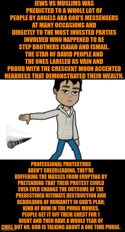Funny | Jews vs Muslims was predicted to a whole lot of people by angels aka God's messengers at many occasions and directly to the most invested parties involved who happened to be step brothers Isaiah and Ismail. The star of David people and the ones labeled as vain and proud with the crescent moon accented headress that demonstrated their wealth. Professional protestors aren't cheerleading, they're buffering the masses from erupting by pretending that their protest could even ever change the outcome of the predestined ultimate destruction and rebuilding of humanity in God's plan; kind of how in the purge movies, people get it off their chest for 1 night and then have a whole year of chill but no, God is talking about a one time purge. | image tagged in funny,politics,destiny,god,truth,armageddon | made w/ Imgflip meme maker
