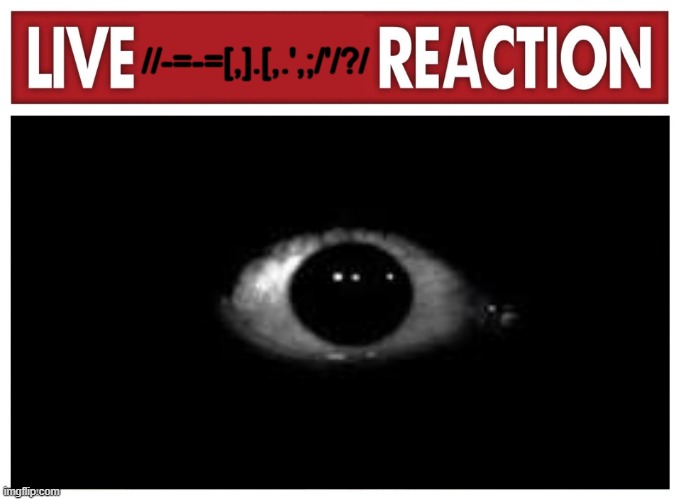 Live reaction | //-=-=[,].[,.',;/'/?/ | image tagged in live reaction | made w/ Imgflip meme maker