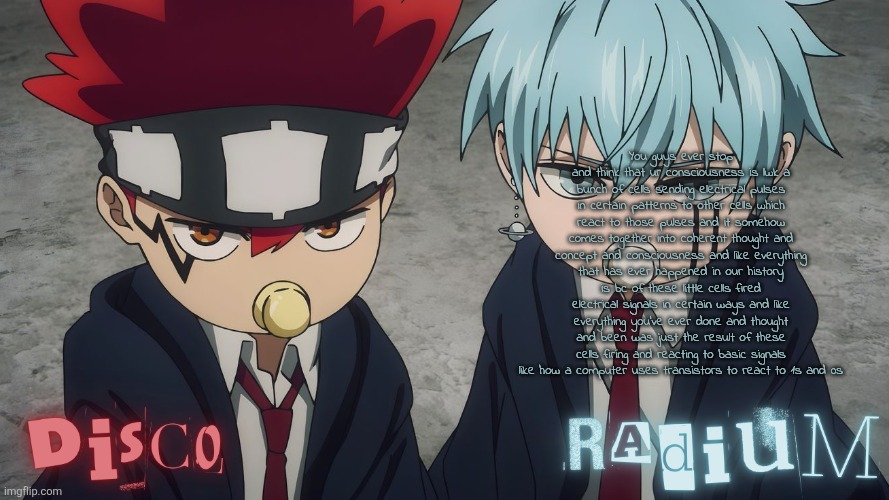 Disco and Radium Dot and Lance temp | You guys ever stop and think that ur consciousness is lwk a bunch of cells sending electrical pulses in certain patterns to other cells which react to those pulses and it somehow comes together into coherent thought and concept and consciousness and like everything that has ever happened in our history is bc of these little cells fired electrical signals in certain ways and like everything you've ever done and thought and been was just the result of these cells firing and reacting to basic signals like how a computer uses transistors to react to 1s and 0s | image tagged in disco and radium dot and lance temp | made w/ Imgflip meme maker