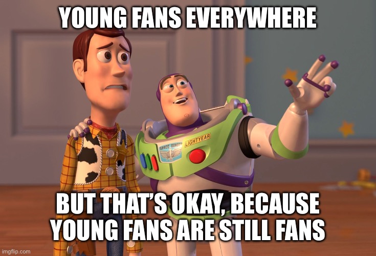 Happens to every fandom And I’m chill about that (as long they aren’t toxic) | Young fans everywhere; But that’s okay, Because young fans are still fans | image tagged in memes,x x everywhere,fandom,fandoms,fans,fan | made w/ Imgflip meme maker