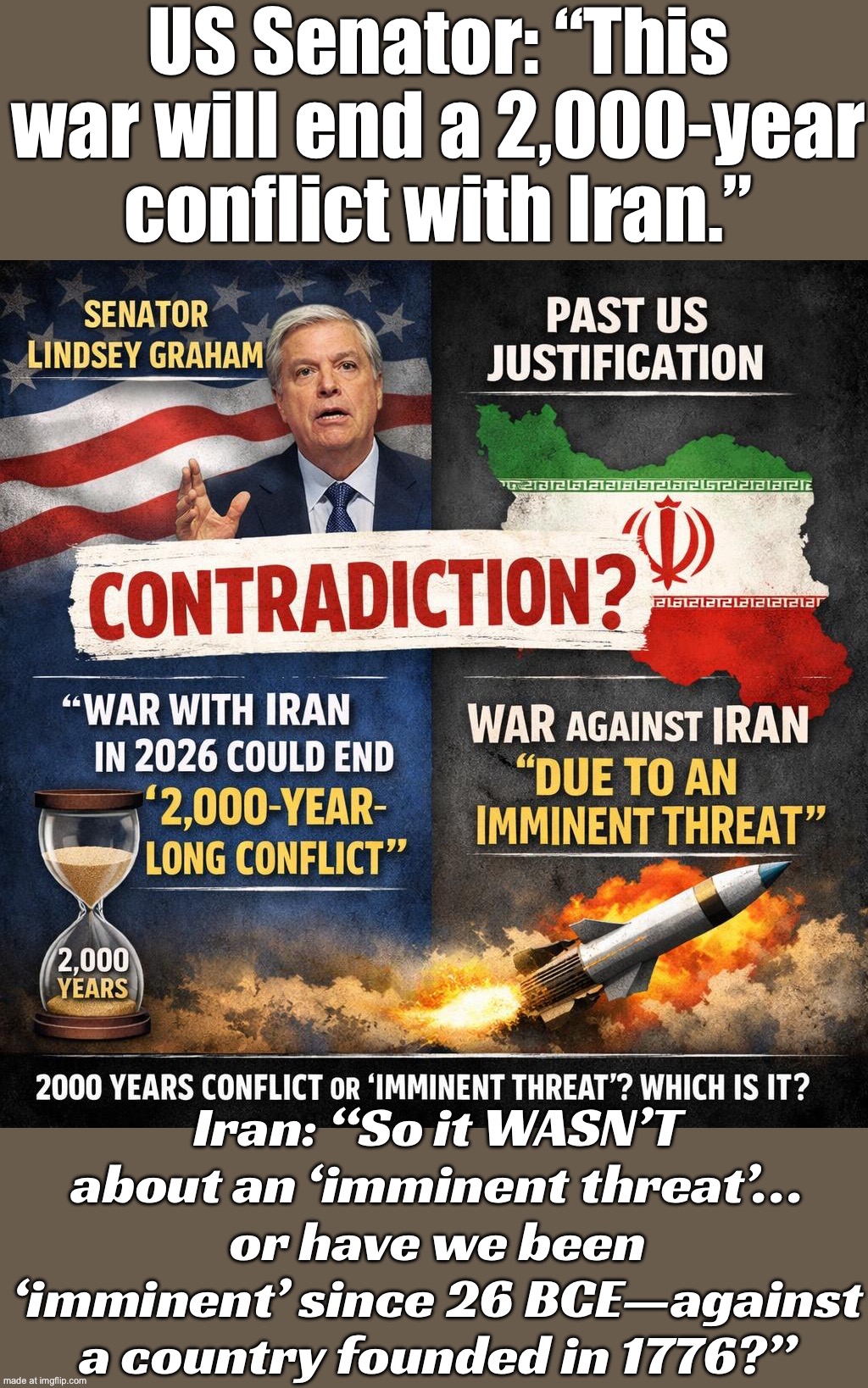 Iran: “So… was it an ‘imminent threat’—or has America been under attack since 1776 BC?” | US Senator: “This war will end a 2,000-year conflict with Iran.”; Iran: “So it WASN’T about an ‘imminent threat’… or have we been ‘imminent’ since 26 BCE—against a country founded in 1776?” | image tagged in us israel iran war world war 3 dlc,lindsey graham,donald trump,history memes,iran,empire | made w/ Imgflip meme maker