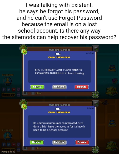 Hes a big user... | I was talking with Existent, he says he forgot his password, and he can't use Forgot Password because the email is on a lost school account. Is there any way the sitemods can help recover his password? | image tagged in existent,help | made w/ Imgflip meme maker