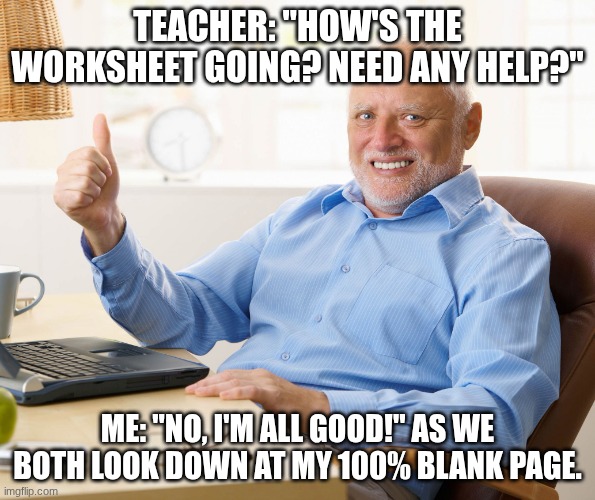 I'm Almost Done | Teacher: "How's the worksheet going? Need any help?"; Me: "No, I'm all good!" as we both look down at my 100% blank page. | image tagged in hide the pain harold,school | made w/ Imgflip meme maker