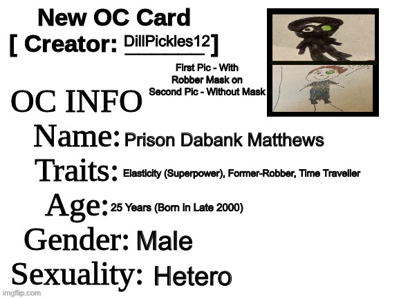 Here’s my Guy Prison | DillPickles12; First Pic - With Robber Mask on
Second Pic - Without Mask; Prison Dabank Matthews; Elasticity (Superpower), Former-Robber, Time Traveller; 25 Years (Born in Late 2000); Male; Hetero | image tagged in new oc card id,robbery,superheroes,time travel | made w/ Imgflip meme maker