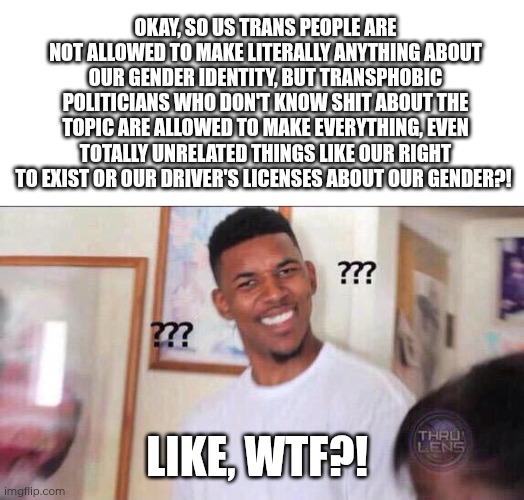 Bigotry sucks... It doesn't even make sense! Just let us make things about our gender if it doesn't harm anyone! | Okay, so us trans people are not allowed to make literally anything about our gender identity, but transphobic politicians who don't know shit about the topic are allowed to make everything, even totally unrelated things like our right to exist or our driver's licenses about our gender?! Like, WTF?! | image tagged in black guy confused | made w/ Imgflip meme maker