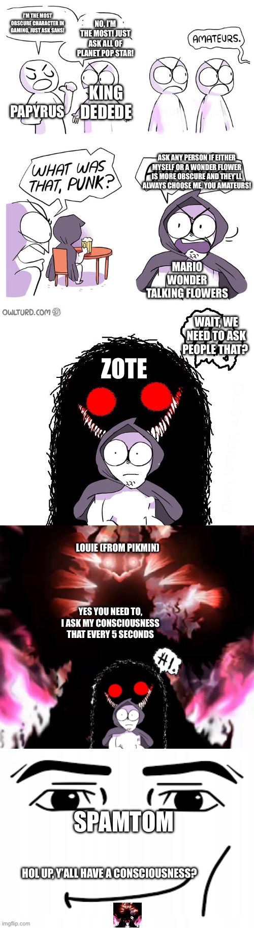 Be a big shot, an extremely obscure big shot! | No, I’m the most! Just ask all of planet pop star! i’m the most obscure character in gaming, just ask sans! King dedede; Papyrus; Ask any person if either myself or a wonder flower is more obscure and they’ll always choose me, you amateurs! Mario wonder talking flowers; Zote; Wait, we need to ask people that? Louie (from pikmin); Yes you need to, i ask my consciousness that every 5 seconds; Spamtom; Hol up, y’all have a consciousness? | image tagged in amateurs 5 0 | made w/ Imgflip meme maker